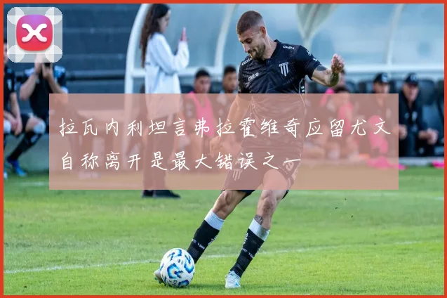 拉瓦内利坦言弗拉霍维奇应留尤文自称离开是最大错误之一