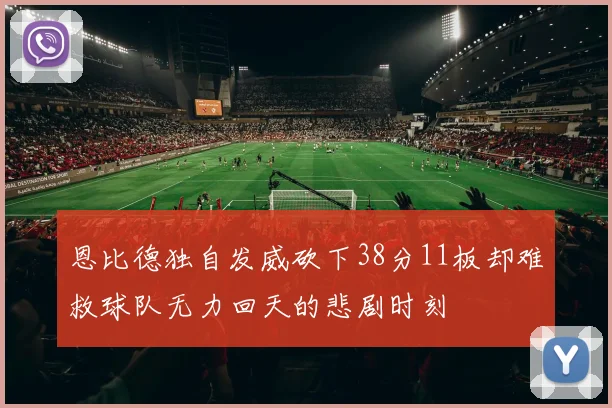 恩比德独自发威砍下38分11板却难救球队无力回天的悲剧时刻