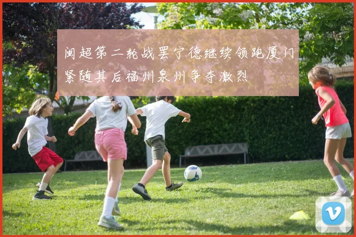 闽超第二轮战罢宁德继续领跑厦门紧随其后福州泉州争夺激烈