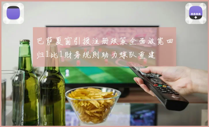 巴萨夏窗引援注册政策全面放宽回归1比1财务规则助力球队重建