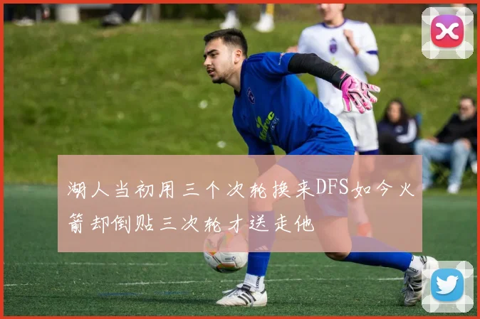 湖人当初用三个次轮换来DFS如今火箭却倒贴三次轮才送走他