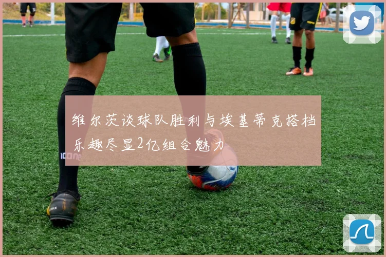 维尔茨谈球队胜利与埃基蒂克搭档乐趣尽显2亿组合魅力