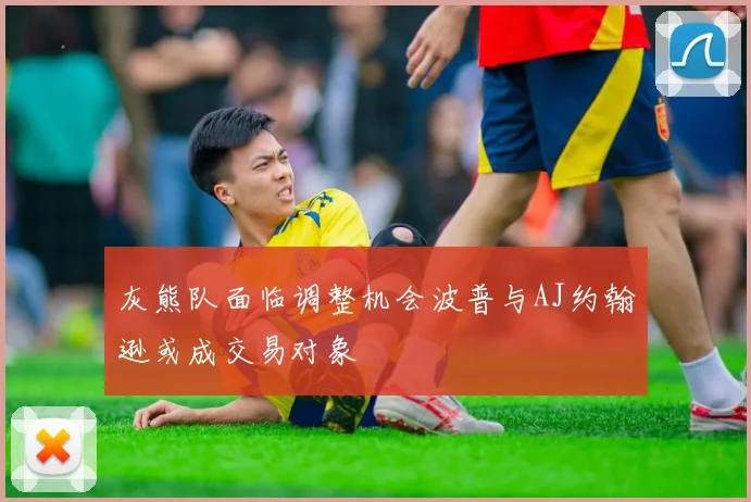灰熊队面临调整机会波普与AJ约翰逊或成交易对象