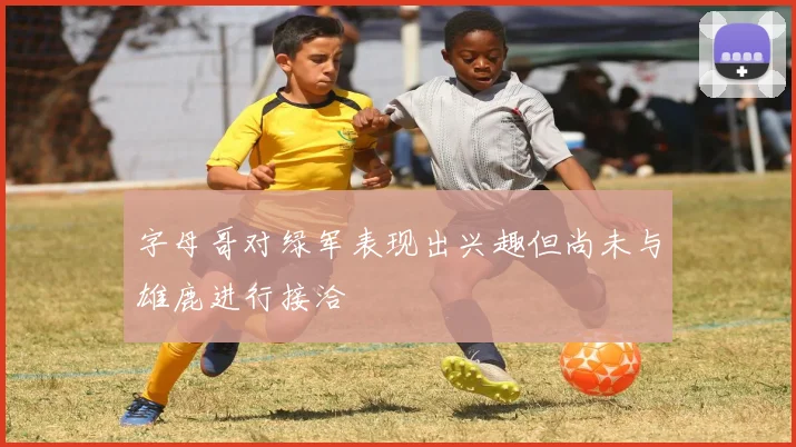 字母哥对绿军表现出兴趣但尚未与雄鹿进行接洽