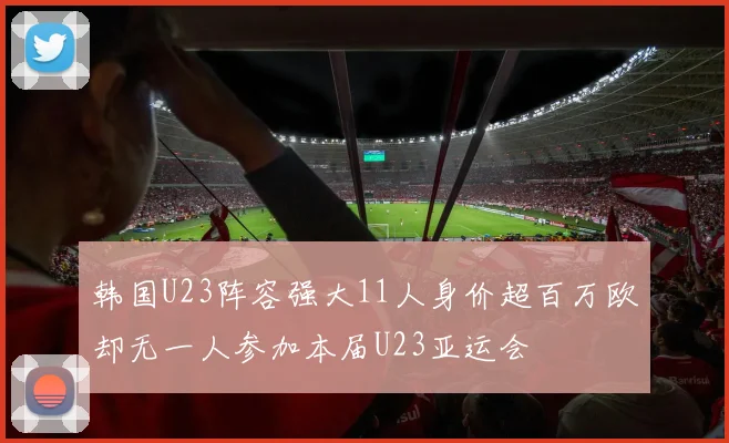 韩国U23阵容强大11人身价超百万欧却无一人参加本届U23亚运会