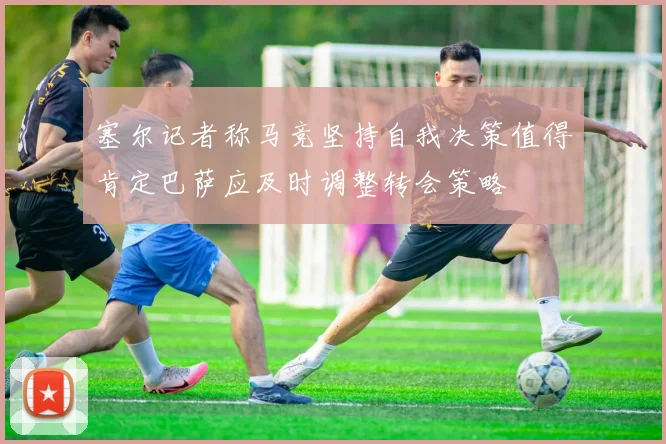 塞尔记者称马竞坚持自我决策值得肯定巴萨应及时调整转会策略