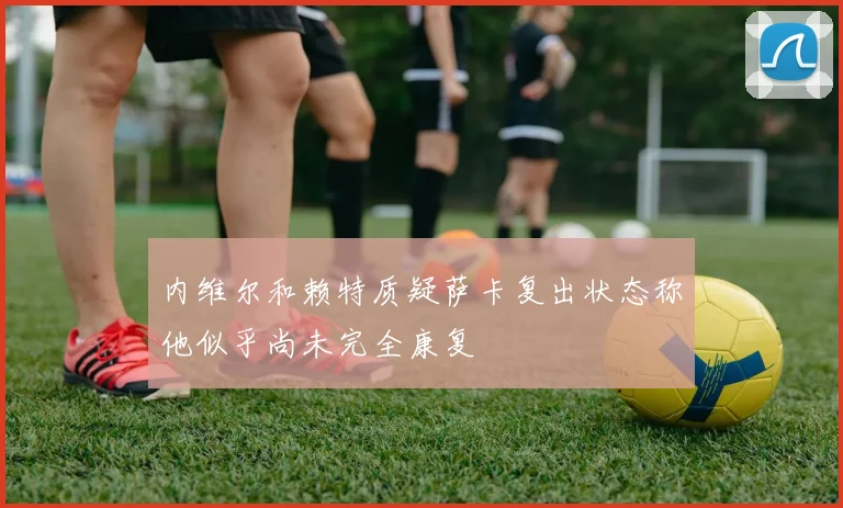 内维尔和赖特质疑萨卡复出状态称他似乎尚未完全康复