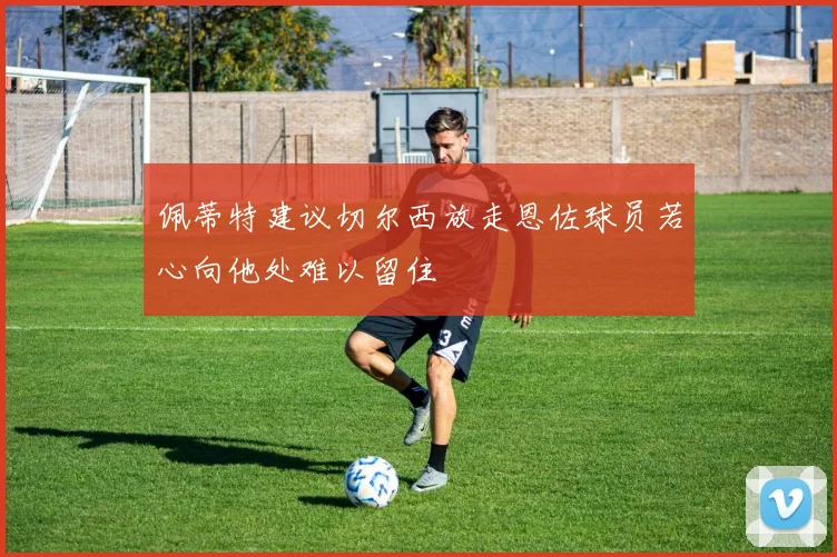 佩蒂特建议切尔西放走恩佐球员若心向他处难以留住