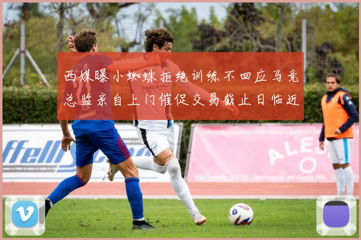 西媒曝小蜘蛛拒绝训练不回应马竞总监亲自上门催促交易截止日临近