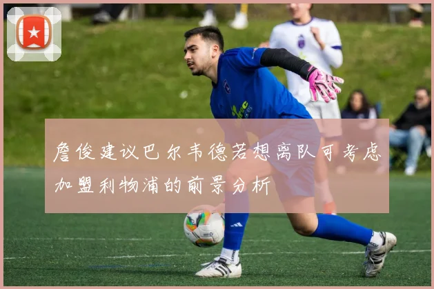 詹俊建议巴尔韦德若想离队可考虑加盟利物浦的前景分析
