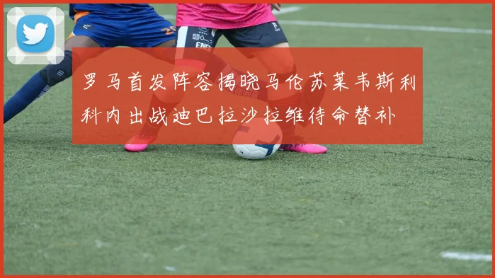 罗马首发阵容揭晓马伦苏莱韦斯利科内出战迪巴拉沙拉维待命替补