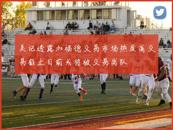 美记透露加福德交易市场热度高交易截止日前或将被交易离队