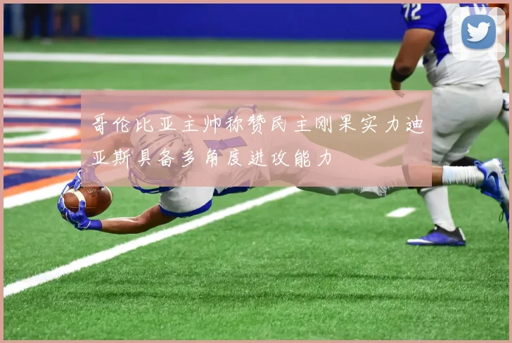 哥伦比亚主帅称赞民主刚果实力迪亚斯具备多角度进攻能力