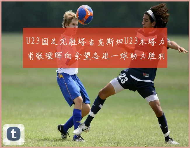U23国足完胜塔吉克斯坦U23木塔力甫张瑷晖向余望各进一球助力胜利