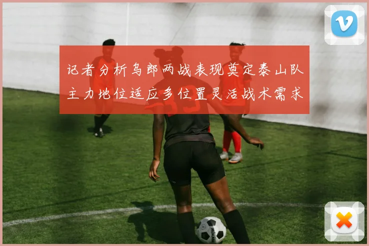 记者分析乌郎两战表现奠定泰山队主力地位适应多位置灵活战术需求