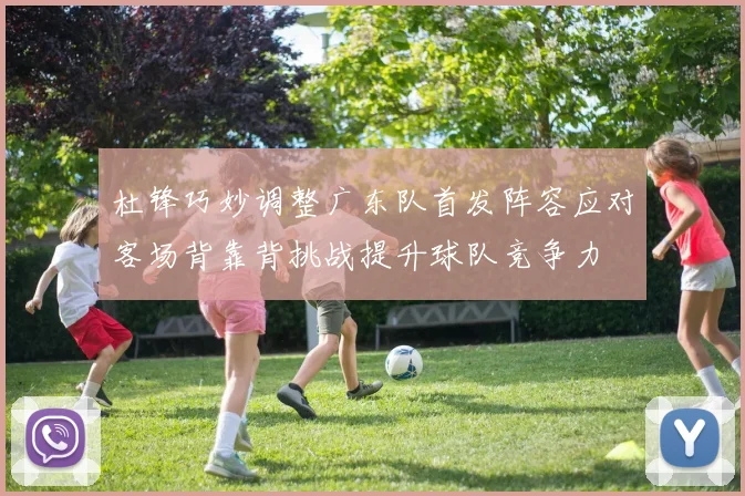 杜锋巧妙调整广东队首发阵容应对客场背靠背挑战提升球队竞争力