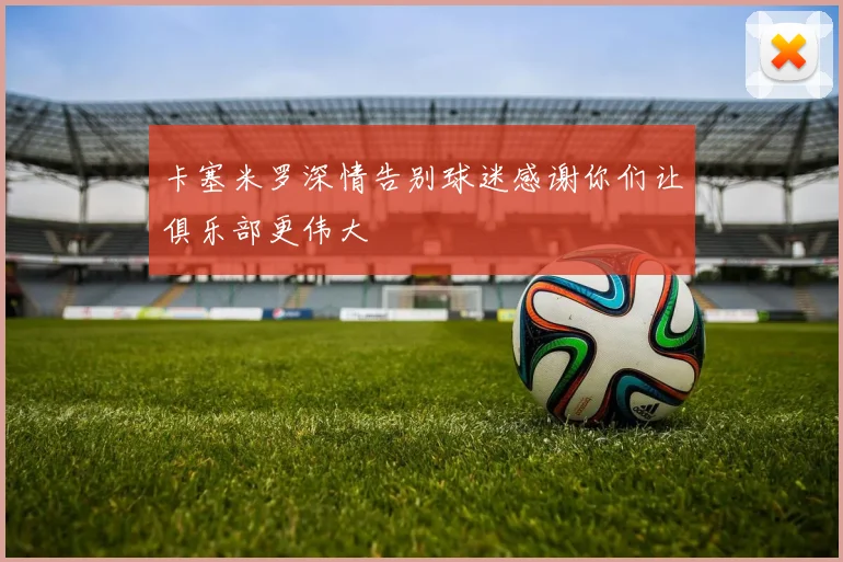 卡塞米罗深情告别球迷感谢你们让俱乐部更伟大