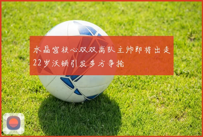 水晶宫核心双双离队主帅即将出走22岁沃顿引发多方争抢