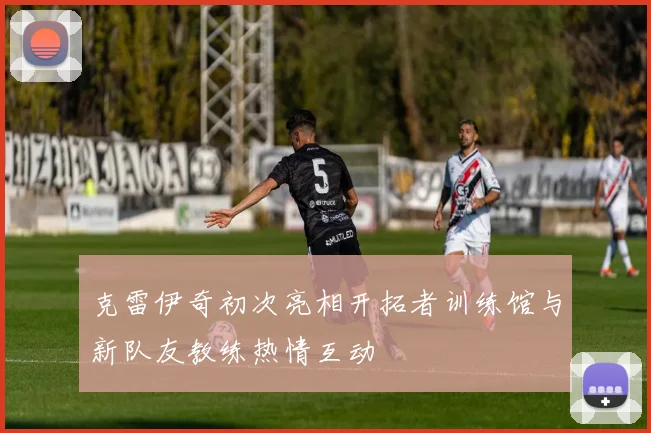 克雷伊奇初次亮相开拓者训练馆与新队友教练热情互动