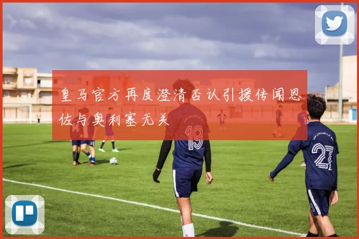皇马官方再度澄清否认引援传闻恩佐与奥利塞无关