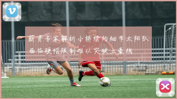 薪资专家解析小桥续约细节太阳队面临硬帽限制难以突破土豪线
