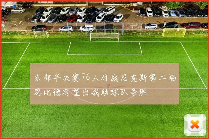 东部半决赛76人对战尼克斯第二场恩比德有望出战助球队争胜